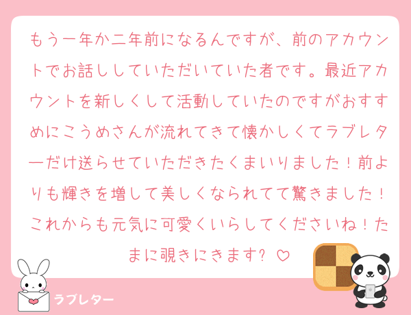 もう一年か二年前になるんですが、前のアカウントでお話ししていただいていた者です。最近アカウントを新しくして活動していたのですがおすすめにこうめさんが流れてきて懐かしくてラブレターだけ送らせていただきたくまいりました！前よりも輝きを増して美しくなられてて驚きました！これからも元気に可愛くいらしてくださいね！たまに覗きにきます✨