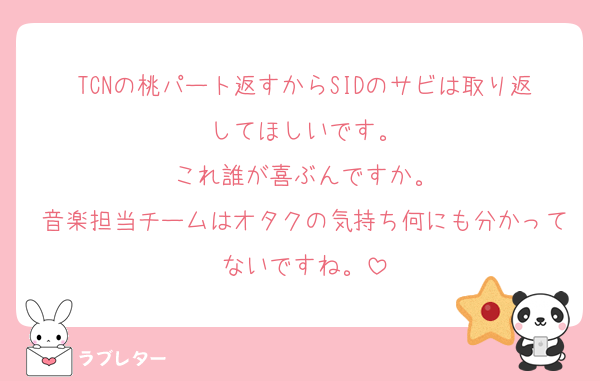 TCNの桃パート返すからSIDのサビは取り返してほしいです。
これ誰が喜ぶんですか。
音楽担当チームはオタクの気持ち何にも分かってないですね。