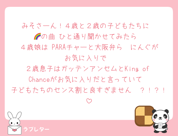 みそさーん！４歳と２歳の子どもたちに
🌈の曲 ひと通り聞かせてみたら
４歳娘は PARAチャーと大阪弁ら〜にんぐがお気に入りで
２歳息子はガッテンアンセムとKing of Chanceがお気に入りだと言っていて
子どもたちのセンス割と良すぎません〜？！？！