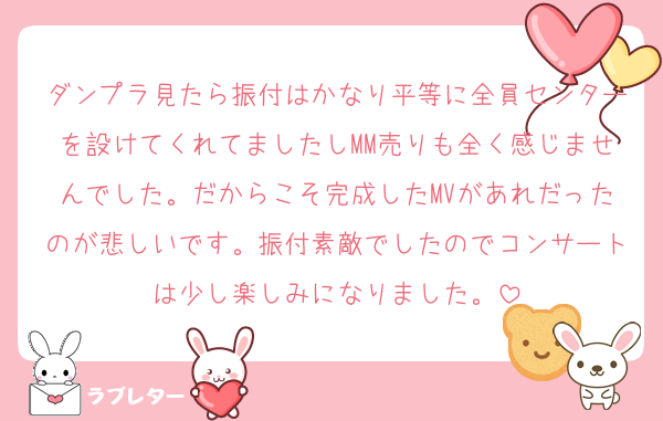 ダンプラ見たら振付はかなり平等に全員センターを設けてくれてましたしMM売りも全く感じませんでした。だからこそ完成したMVがあれだったのが悲しいです。振付素敵でしたのでコンサートは少し楽しみになりました。
