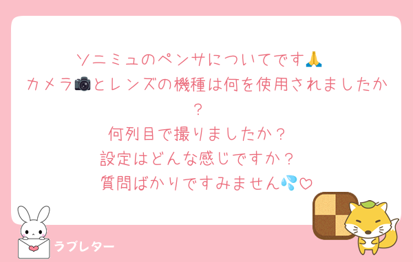 ソニミュのペンサについてです🙏
カメラ📷とレンズの機種は何を使用されましたか？
何列目で撮りましたか？
設定はどんな感じですか？
質問ばかりですみません💦