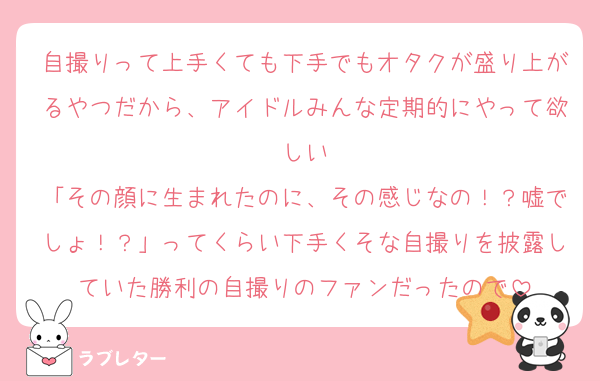 自撮りって上手くても下手でもオタクが盛り上がるやつだから、アイドルみんな定期的にやって欲しい
「その顔に生まれたのに、その感じなの！？嘘でしょ！？」ってくらい下手くそな自撮りを披露していた勝利の自撮りのファンだったので