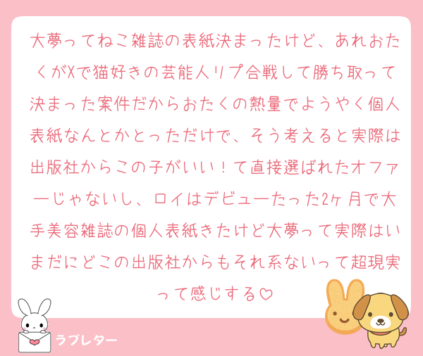 大夢ってねこ雑誌の表紙決まったけど、あれおたくがXで猫好きの芸能人リプ合戦して勝ち取って決まった案件だからおたくの熱量でようやく個人表紙なんとかとっただけで、そう考えると実際は出版社からこの子がいい！て直接選ばれたオファーじゃないし、ロイはデビューたった2ヶ月で大手美容雑誌の個人表紙きたけど大夢って実際はいまだにどこの出版社からもそれ系ないって超現実って感じする
