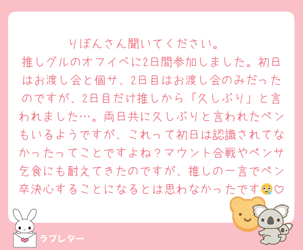 りぼんさん聞いてください。
推しグルのオフイベに2日間参加しました。初日はお渡し会と個サ、2日目はお渡し会のみだったのですが、2日目だけ推しから「久しぶり」と言われました…。両日共に久しぶりと言われたペンもいるようですが、これって初日は認識されてなかったってことですよね？マウント合戦やペンサ乞食にも耐えてきたのですが、推しの一言でペン卒決心することになるとは思わなかったです😢