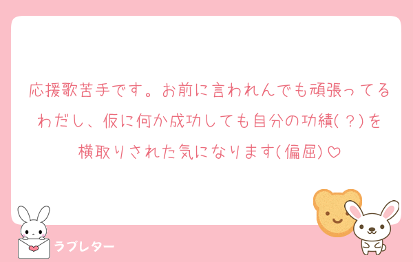 応援歌苦手です。お前に言われんでも頑張ってるわだし、仮に何か成功しても自分の功績(？)を横取りされた気になります(偏屈)