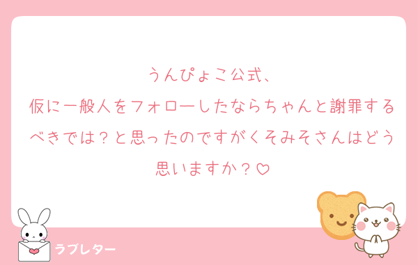 うんぴょこ公式、
仮に一般人をフォローしたならちゃんと謝罪するべきでは？と思ったのですがくそみそさんはどう思いますか？