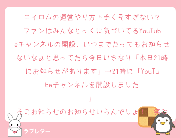 ロイロムの運営やり方下手くそすぎない？
ファンはみんなとっくに気づいてるYouTubeチャンネルの開設、いつまでたってもお知らせないなぁと思ってたら今日いきなり「本日21時にお知らせがあります」→21時に「YouTubeチャンネルを開設しました
」
そこお知らせのお知らせいらんでしょ！！笑