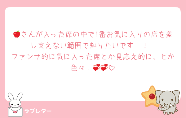 🍎さんが入った席の中で1番お気に入りの席を差し支えない範囲で知りたいです〜！
ファンサ的に気に入った席とか見応え的に、とか色々！💞💞