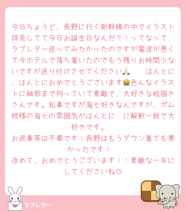 今日ちょうど、長野に行く新幹線の中でイラスト拝見してて今日お誕生日なんだ？！ってなって、ラブレター送ってみたかったのですが電波が悪くて今ホテルで落ち着いたのでもう残りお時間少ないですが送り付けさせてください🥺🙏🏻ほんとに、ほんとにおめでとうございます😭色んなイラストに細部まで拘っていて素敵で、大好きな絵描きさんです。私事ですが海七好きなんですが、ポム姉様の海七の雰囲気がほんとに〜に解釈一致で大好きです。
お返事等は不要です！長野はもうダウン着ても寒かったです！
改めて、おめでとうございます！！素敵な一年にしてくださいね