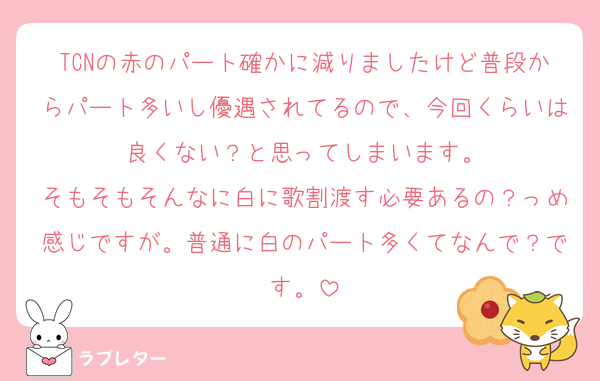 TCNの赤のパート確かに減りましたけど普段からパート多いし優遇されてるので、今回くらいは良くない？と思ってしまいます。
そもそもそんなに白に歌割渡す必要あるの？っめ感じですが。普通に白のパート多くてなんで？です。