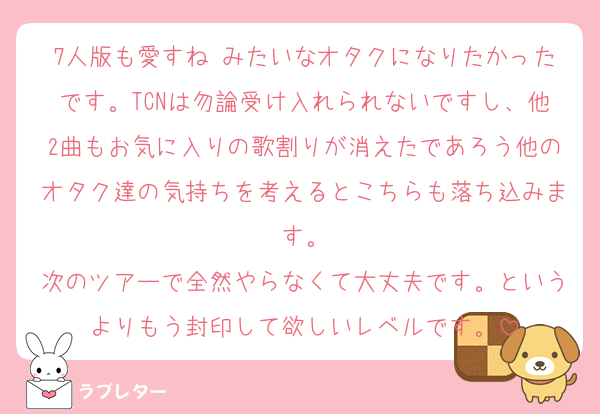 7人版も愛すね♡みたいなオタクになりたかったです。TCNは勿論受け入れられないですし、他2曲もお気に入りの歌割りが消えたであろう他のオタク達の気持ちを考えるとこちらも落ち込みます。
次のツアーで全然やらなくて大丈夫です。というよりもう封印して欲しいレベルです。