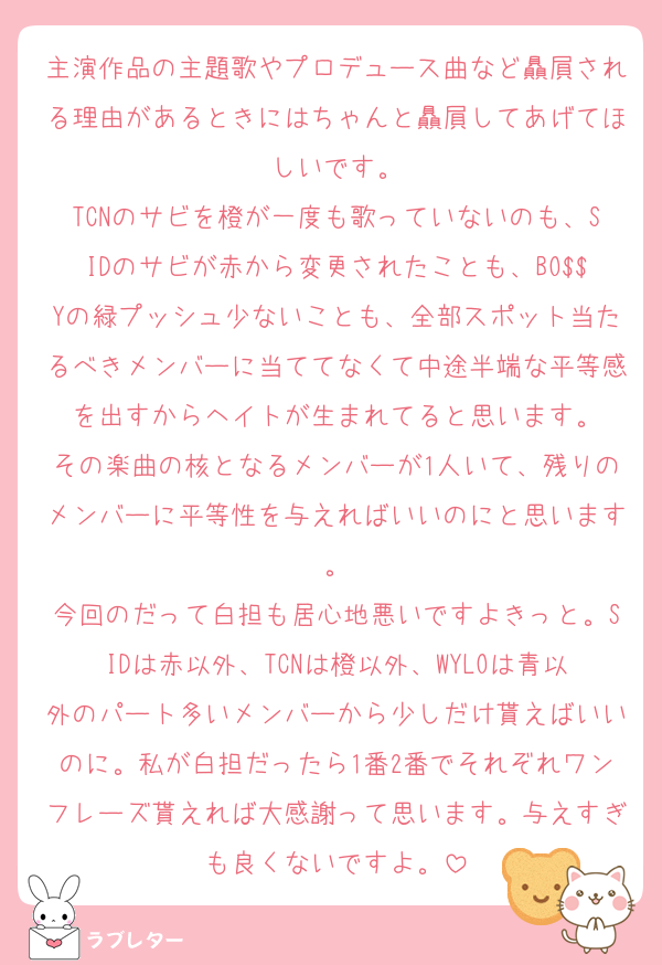 主演作品の主題歌やプロデュース曲など贔屓される理由があるときにはちゃんと贔屓してあげてほしいです。
TCNのサビを橙が一度も歌っていないのも、SIDのサビが赤から変更されたことも、BO$$Yの緑プッシュ少ないことも、全部スポット当たるべきメンバーに当ててなくて中途半端な平等感を出すからヘイトが生まれてると思います。
その楽曲の核となるメンバーが1人いて、残りのメンバーに平等性を与えればいいのにと思います。
今回のだって白担も居心地悪いですよきっと。SIDは赤以外、TCNは橙以外、WYLOは青以外のパート多いメンバーから少しだけ貰えばいいのに。私が白担だったら1番2番でそれぞれワンフレーズ貰えれば大感謝って思います。与えすぎも良くないですよ。