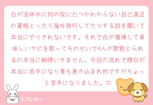 白が活休中に何の役にたつかわからない自己満足の資格とったり海外旅行してたりする話を聞いて本当にやりきれないです。それで白が復帰して美味しいサビを歌ってそのせいで4人が歌割とられるの本当に納得いきません。今回の流れで橙白が本当に苦手になり青も巻き込まれ的ですがちょっと苦手になりました。