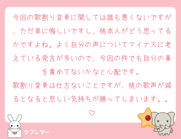 今回の歌割り変更に関しては誰も悪くないですが、ただ単に悔しいですし、桃本人がどう思ってるかですよね。よく自分の声についてマイナスに考えている発言が多いので、今回の件でも自分の事を責めてないかなと心配です。
歌割り変更は仕方ないことですが、桃の歌声が減るとなると悲しい気持ちが勝ってしまいます。。