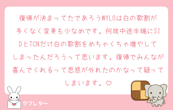 復帰が決まってたであろうWYLOは白の歌割が多くなく変更も少なめです。何故中途半端にSIDとTCNだけ白の歌割をめちゃくちゃ増やしてしまったんだろうって思います。復帰でみんなが喜んでくれるって思惑が外れたのかなって疑ってしまいます。