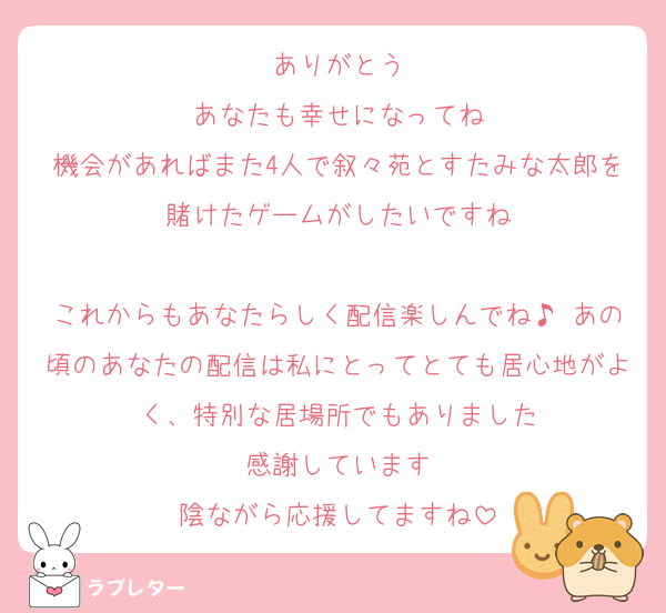 ありがとう
あなたも幸せになってね
機会があればまた4人で叙々苑とすたみな太郎を賭けたゲームがしたいですね

これからもあなたらしく配信楽しんでね♪ あの頃のあなたの配信は私にとってとても居心地がよく、特別な居場所でもありました
感謝しています
陰ながら応援してますね