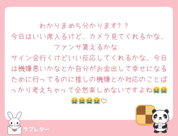 わかりまめち分かりますㅠㅜ
今日はいい席入るけど、カメラ見てくれるかな、ファンサ貰えるかな
サイン会行くけどいい反応してくれるかな、今日は機嫌悪いかなとか自分がお金出して幸せになるために行ってるのに推しの機嫌とか対応のことばっかり考えちゃって全然楽しめないですよね😭😭😭😭😭😭