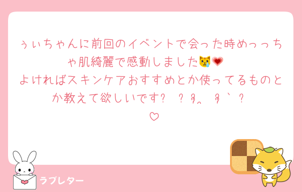 ぅぃちゃんに前回のイベントで会った時めっっちゃ肌綺麗で感動しました😿💗
よければスキンケアおすすめとか使ってるものとか教えて欲しいです꒰ ᐡᴗ͈ ̫ ᴗ͈` ꒱♡