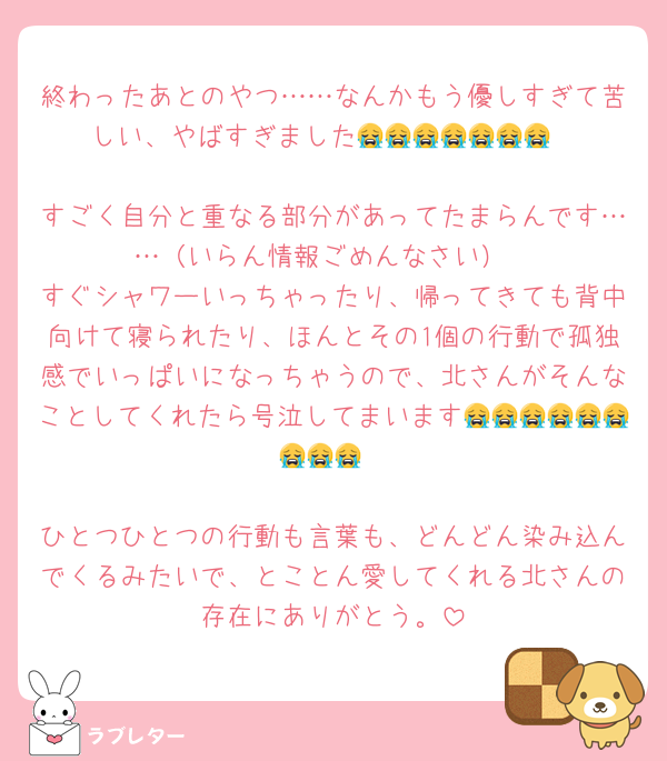 終わったあとのやつ……なんかもう優しすぎて苦しい、やばすぎました😭😭😭😭😭😭😭

すごく自分と重なる部分があってたまらんです……（いらん情報ごめんなさい）
すぐシャワーいっちゃったり、帰ってきても背中向けて寝られたり、ほんとその1個の行動で孤独感でいっぱいになっちゃうので、北さんがそんなことしてくれたら号泣してまいます😭😭😭😭😭😭😭😭😭

ひとつひとつの行動も言葉も、どんどん染み込んでくるみたいで、とことん愛してくれる北さんの存在にありがとう。