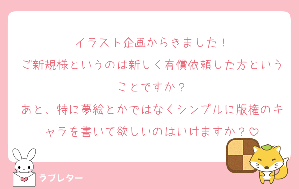 イラスト企画からきました！
ご新規様というのは新しく有償依頼した方ということですか？
あと、特に夢絵とかではなくシンプルに版権のキャラを書いて欲しいのはいけますか？
