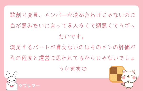 歌割り変更、メンバーが決めたわけじゃないのに白が悪みたいに言ってる人多くて頭悪くてうざったいです。
満足するパートが貰えないのはそのメンの評価がその程度と運営に思われてるからじゃないでしょうか笑笑
