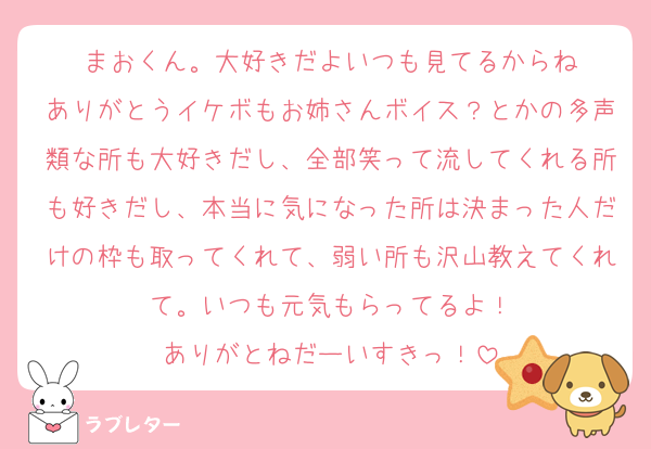 まおくん。大好きだよいつも見てるからね
ありがとうイケボもお姉さんボイス？とかの多声類な所も大好きだし、全部笑って流してくれる所も好きだし、本当に気になった所は決まった人だけの枠も取ってくれて、弱い所も沢山教えてくれて。いつも元気もらってるよ！
ありがとねだーいすきっ！