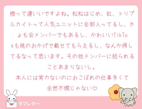 橙って運いいですよね。松松はじめ、紅、トリプルカイトって人気ユニットに全部入ってるし、きょも会メンバーでもあるし、かわいいTikTokも桃のおかげで載せてもらえるし、なんか得してるなって思います。その他メンバーに括られることあまりないし。
本人には実力ないのにおこぼれの仕事多くて
全然不憫じゃない