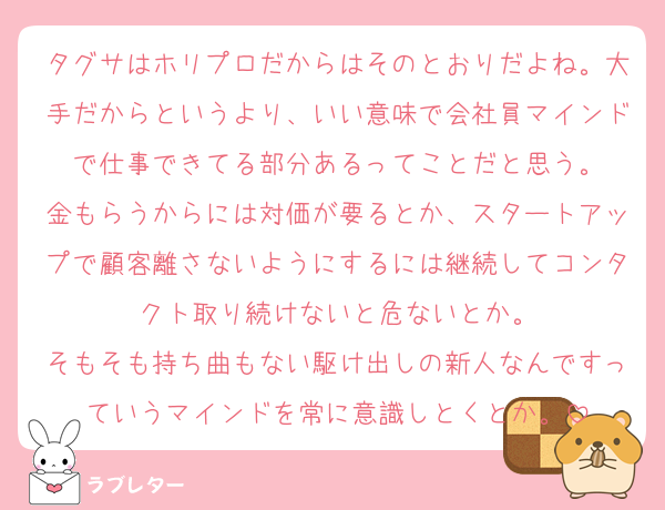 タグサはホリプロだからはそのとおりだよね。大手だからというより、いい意味で会社員マインドで仕事できてる部分あるってことだと思う。
金もらうからには対価が要るとか、スタートアップで顧客離さないようにするには継続してコンタクト取り続けないと危ないとか。
そもそも持ち曲もない駆け出しの新人なんですっていうマインドを常に意識しとくとか。