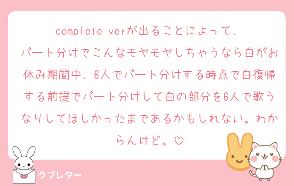complete verが出ることによって、パート分けでこんなモヤモヤしちゃうなら白がお休み期間中、6人でパート分けする時点で白復帰する前提でパート分けして白の部分を6人で歌うなりしてほしかったまであるかもしれない。わからんけど。