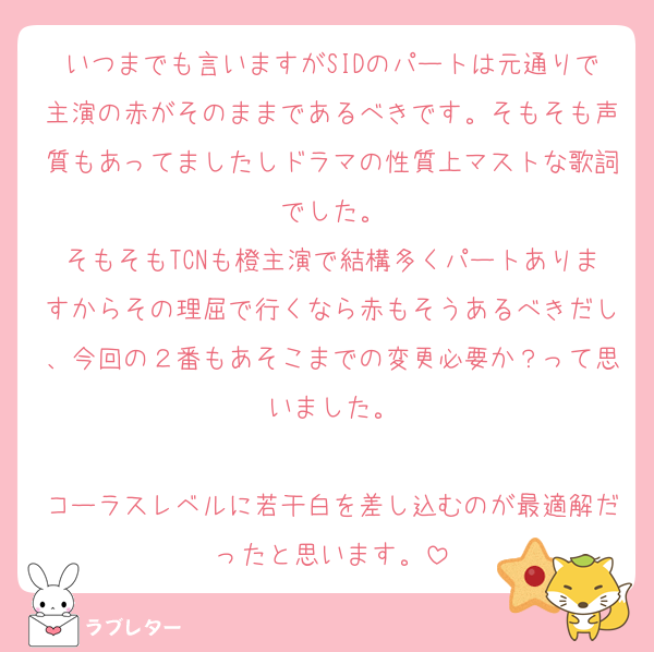 いつまでも言いますがSIDのパートは元通りで主演の赤がそのままであるべきです。そもそも声質もあってましたしドラマの性質上マストな歌詞でした。
そもそもTCNも橙主演で結構多くパートありますからその理屈で行くなら赤もそうあるべきだし、今回の２番もあそこまでの変更必要か？って思いました。

コーラスレベルに若干白を差し込むのが最適解だったと思います。