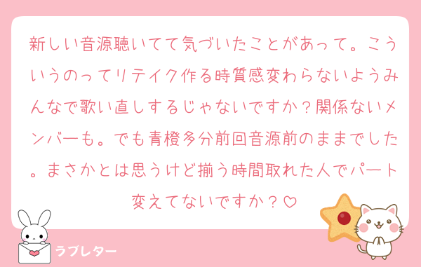 新しい音源聴いてて気づいたことがあって。こういうのってリテイク作る時質感変わらないようみんなで歌い直しするじゃないですか？関係ないメンバーも。でも青橙多分前回音源前のままでした。まさかとは思うけど揃う時間取れた人でパート変えてないですか？