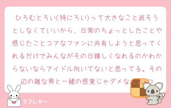 ひろむとろい(特にろい)って大きなこと返そうとしなくていいから、日常のちょっとしたことや感じたことコアなファンに共有しようと思ってくれるだけでみんながその日嬉しくなれるのかわからないならアイドル向いてないと思ってる。その辺の雑な男と一緒の感覚じゃダメなんよw