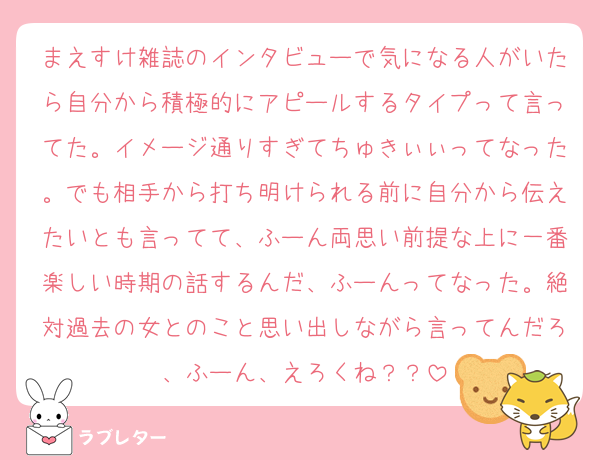 まえすけ雑誌のインタビューで気になる人がいたら自分から積極的にアピールするタイプって言ってた。イメージ通りすぎてちゅきぃぃってなった。でも相手から打ち明けられる前に自分から伝えたいとも言ってて、ふーん両思い前提な上に一番楽しい時期の話するんだ、ふーんってなった。絶対過去の女とのこと思い出しながら言ってんだろ、ふーん、えろくね？？