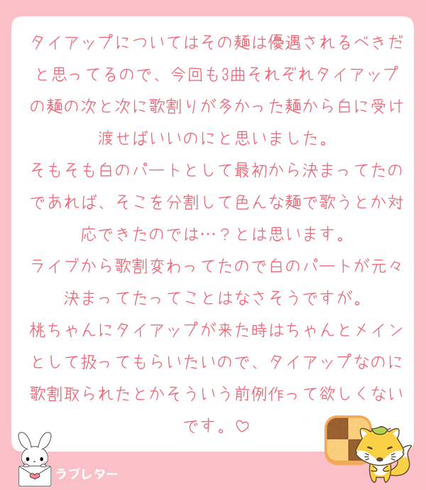 タイアップについてはその麺は優遇されるべきだと思ってるので、今回も3曲それぞれタイアップの麺の次と次に歌割りが多かった麺から白に受け渡せばいいのにと思いました。
そもそも白のパートとして最初から決まってたのであれば、そこを分割して色んな麺で歌うとか対応できたのでは…？とは思います。
ライブから歌割変わってたので白のパートが元々決まってたってことはなさそうですが。
桃ちゃんにタイアップが来た時はちゃんとメインとして扱ってもらいたいので、タイアップなのに歌割取られたとかそういう前例作って欲しくないです。