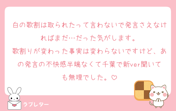 白の歌割は取られたって言わないで発言さえなければまだ…だった気がします。
歌割りが変わった事実は変わらないですけど、あの発言の不快感半端なくて千葉で新ver聞いても無理でした。