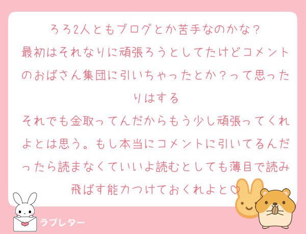 ろろ2人ともブログとか苦手なのかな？
最初はそれなりに頑張ろうとしてたけどコメントのおばさん集団に引いちゃったとか？って思ったりはする
それでも金取ってんだからもう少し頑張ってくれよとは思う。もし本当にコメントに引いてるんだったら読まなくていいよ読むとしても薄目で読み飛ばす能力つけておくれよと