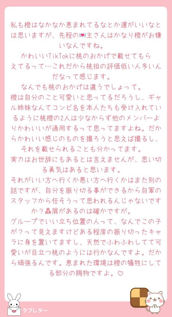 私も橙はなかなか恵まれてるなとか運がいいなとは思いますが、先程の💌主さんはかなり橙がお嫌いなんですね。
かわいいTikTokに桃のおかげで載せてもらえてるって…これだから桃担の評価低い人多いんだなって感じます。
なんでも桃のおかげは違うでしょって。
橙は自分のこと可愛いと思ってるだろうし、ギャル姉妹なんてコンビ名を本人たちも受け入れているように桃橙の2人は少なからず他のメンバーよりかわいいが通用するって思ってますよね。だからかわいい感じのものを撮ろうと思えば撮るし、それを載せられることも分かってます。
実力はお世辞にもあるとは言えませんが、思い切る勇気はあると思います。
それがいい方へ行くか悪い方へ行くかはまた別の話ですが、自分を振り切る事ができるから自軍のスタッフから任そうって思われるんじゃないですか？贔屓があるのは確かですが。
グループでいい立ち位置の人って、なんでこの子が？って見えますけどある程度の振り切ったキャラに身を置いてますし、天然でふわふわしてて可愛いが目立つ桃のようには行かなんですよ。だから頑張るんです。恵まれた環境は橙の犠牲にしてる部分の賜物ですよ。