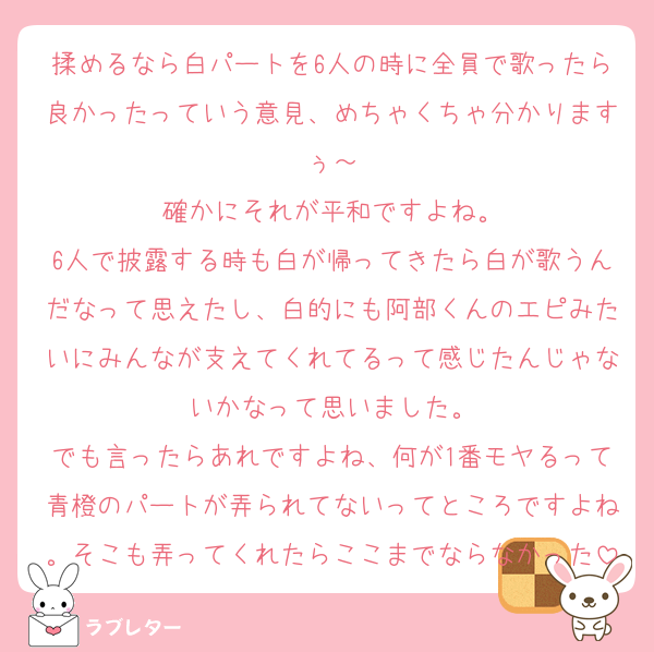 揉めるなら白パートを6人の時に全員で歌ったら良かったっていう意見、めちゃくちゃ分かりますぅ～
確かにそれが平和ですよね。
6人で披露する時も白が帰ってきたら白が歌うんだなって思えたし、白的にも阿部くんのエピみたいにみんなが支えてくれてるって感じたんじゃないかなって思いました。
でも言ったらあれですよね、何が1番モヤるって青橙のパートが弄られてないってところですよね。そこも弄ってくれたらここまでならなかった