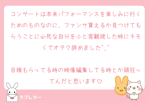 コンサートは本来パフォーマンスを楽しみに行くためのものなのに、ファンサ貰えるか見つけてもらうことに必死な自分をふと客観視した時にキモくてオタク辞めました^_^

目線もらってる時の映像編集してる時とか頭狂ってんだと思います