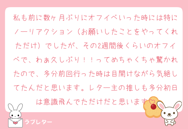 私も前に数ヶ月ぶりにオフイベいった時には特にノーリアクション（お願いしたことをやってくれただけ）でしたが、その2週間後くらいのオフイベで、わぁ久しぶり！！ってめちゃくちゃ驚かれたので、多分前回行った時は目開けながら気絶してたんだと思います。レター主の推しも多分初日は意識飛んでただけだと思います