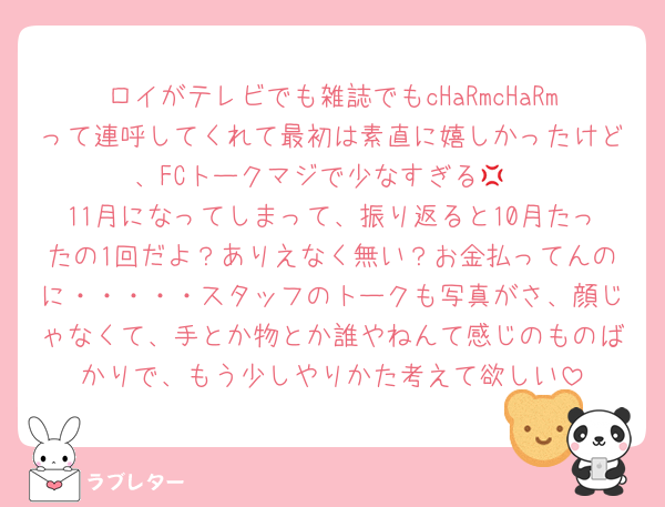 ロイがテレビでも雑誌でもcHaRmcHaRmって連呼してくれて最初は素直に嬉しかったけど、FCトークマジで少なすぎる💢
11月になってしまって、振り返ると10月たったの1回だよ？ありえなく無い？お金払ってんのに・・・・・スタッフのトークも写真がさ、顔じゃなくて、手とか物とか誰やねんて感じのものばかりで、もう少しやりかた考えて欲しい