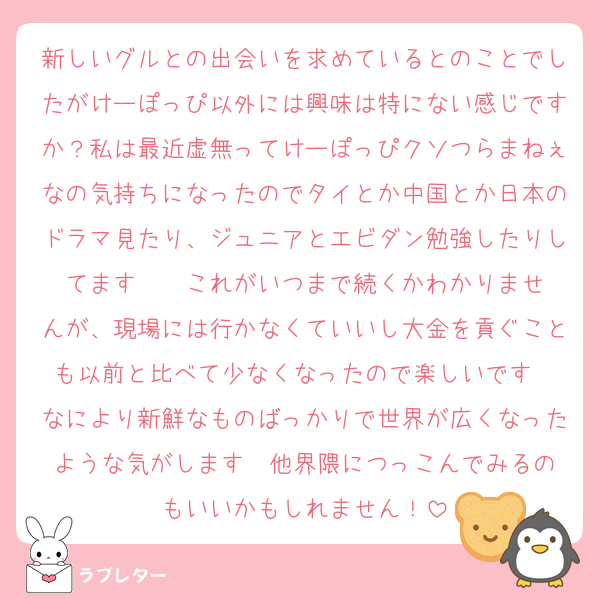 新しいグルとの出会いを求めているとのことでしたがけーぽっぴ以外には興味は特にない感じですか？私は最近虚無ってけーぽっぴクソつらまねぇなの気持ちになったのでタイとか中国とか日本のドラマ見たり、ジュニアとエビダン勉強したりしてます❣️❣️これがいつまで続くかわかりませんが、現場には行かなくていいし大金を貢ぐことも以前と比べて少なくなったので楽しいです❣️なにより新鮮なものばっかりで世界が広くなったような気がします❣️他界隈につっこんでみるのもいいかもしれません！