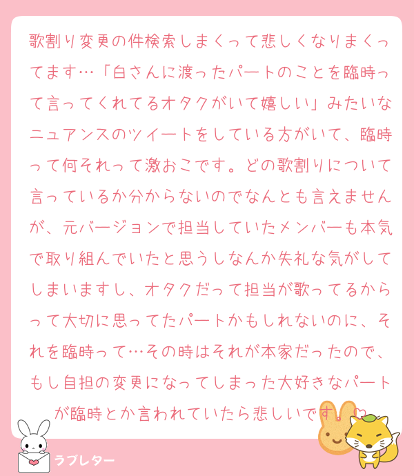 歌割り変更の件検索しまくって悲しくなりまくってます…「白さんに渡ったパートのことを臨時って言ってくれてるオタクがいて嬉しい」みたいなニュアンスのツイートをしている方がいて、臨時って何それって激おこです。どの歌割りについて言っているか分からないのでなんとも言えませんが、元バージョンで担当していたメンバーも本気で取り組んでいたと思うしなんか失礼な気がしてしまいますし、オタクだって担当が歌ってるからって大切に思ってたパートかもしれないのに、それを臨時って…その時はそれが本家だったので、もし自担の変更になってしまった大好きなパートが臨時とか言われていたら悲しいです。