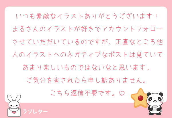 いつも素敵なイラストありがとうございます！
まるさんのイラストが好きでアカウントフォローさせていただいているのですが、正直なところ他人のイラストへのネガティブなポストは見ていてあまり楽しいものではないなと思います。
ご気分を害されたら申し訳ありません。
こちら返信不要です。