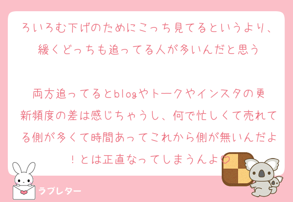 ろいろむ下げのためにこっち見てるというより、緩くどっちも追ってる人が多いんだと思う

両方追ってるとblogやトークやインスタの更新頻度の差は感じちゃうし、何で忙しくて売れてる側が多くて時間あってこれから側が無いんだよ！とは正直なってしまうんよ