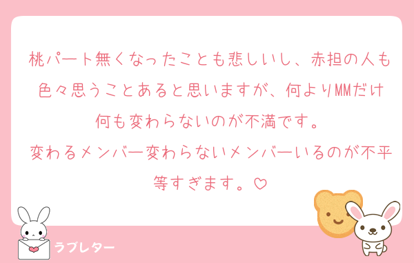 桃パート無くなったことも悲しいし、赤担の人も色々思うことあると思いますが、何よりMMだけ何も変わらないのが不満です。
変わるメンバー変わらないメンバーいるのが不平等すぎます。