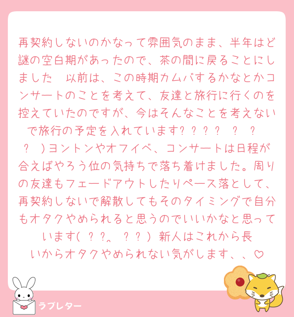 再契約しないのかなって雰囲気のまま、半年はど謎の空白期があったので、茶の間に戻ることにしました𖤐以前は、この時期カムバするかなとかコンサートのことを考えて、友達と旅行に行くのを控えていたのですが、今はそんなことを考えないで旅行の予定を入れていますദ്ദി ˃ ᵕ ˂ )ヨントンやオフイベ、コンサートは日程が合えばやろう位の気持ちで落ち着けました。周りの友達もフェードアウトしたりペース落として、再契約しないで解散してもそのタイミングで自分もオタクやめられると思うのでいいかなと思っています( ᐡᴗ ̫ ᴗᐡ) 新人はこれから長いからオタクやめられない気がします、、