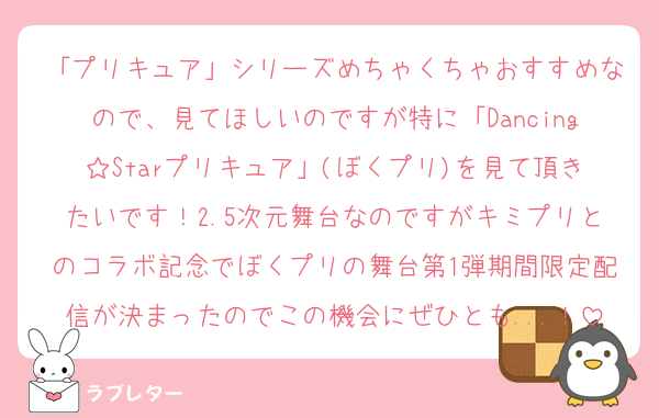 「プリキュア」シリーズめちゃくちゃおすすめなので、見てほしいのですが特に「Dancing☆Starプリキュア」(ぼくプリ)を見て頂きたいです！2.5次元舞台なのですがキミプリとのコラボ記念でぼくプリの舞台第1弾期間限定配信が決まったのでこの機会にぜひとも...！