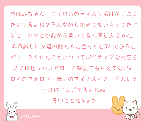 ゆぽみちゃん、ロイロムのディスり系ばかりにこたえてるよね？そんなのしか来てない言ってたけどヒロムのとか前から書いてる人同じ人じゃん。昨日試しに友達の銀ちゃむ金ちゃむ5人でひろむがトークくれたことについてポジティブな内容をここに送ったけど誰一人答えてもらえてないw ロイのフォロワー減りのマイナスイメージのレターは取り上げてるよねww
そゆことね笑w