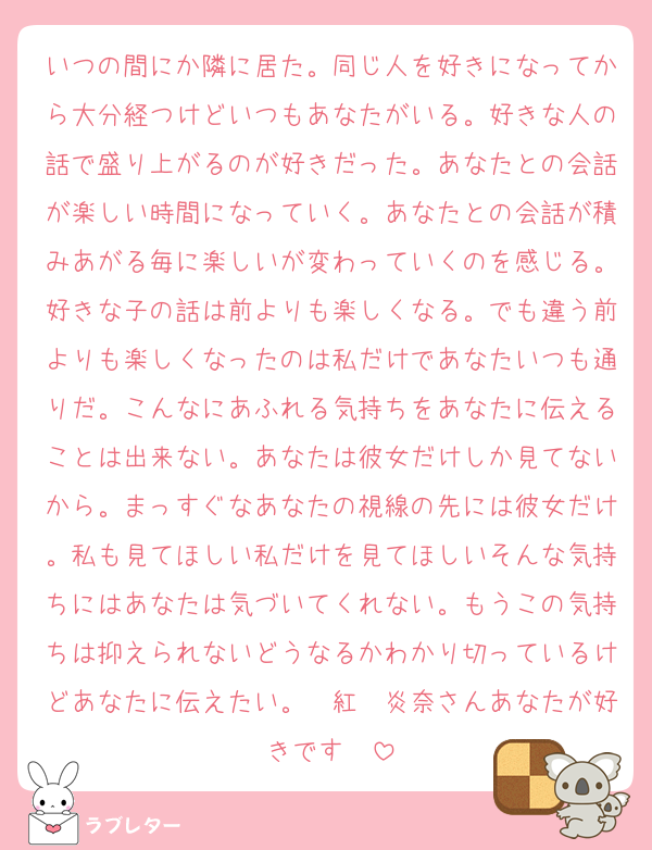 いつの間にか隣に居た。同じ人を好きになってから大分経つけどいつもあなたがいる。好きな人の話で盛り上がるのが好きだった。あなたとの会話が楽しい時間になっていく。あなたとの会話が積みあがる毎に楽しいが変わっていくのを感じる。好きな子の話は前よりも楽しくなる。でも違う前よりも楽しくなったのは私だけであなたいつも通りだ。こんなにあふれる気持ちをあなたに伝えることは出来ない。あなたは彼女だけしか見てないから。まっすぐなあなたの視線の先には彼女だけ。私も見てほしい私だけを見てほしいそんな気持ちにはあなたは気づいてくれない。もうこの気持ちは抑えられないどうなるかわかり切っているけどあなたに伝えたい。　紅　炎奈さんあなたが好きです❤️